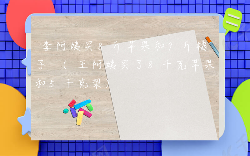 李阿姨买8斤苹果和9斤橘子 (王阿姨买了8千克苹果和5千克梨)